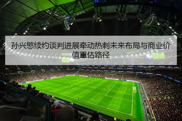 孙兴慜续约谈判进展牵动热刺未来布局与商业价值重估路径