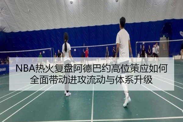 NBA热火复盘阿德巴约高位策应如何全面带动进攻流动与体系升级