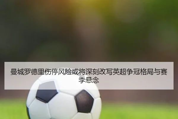曼城罗德里伤停风险或将深刻改写英超争冠格局与赛季悬念
