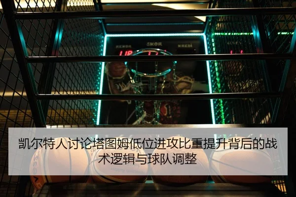 凯尔特人讨论塔图姆低位进攻比重提升背后的战术逻辑与球队调整