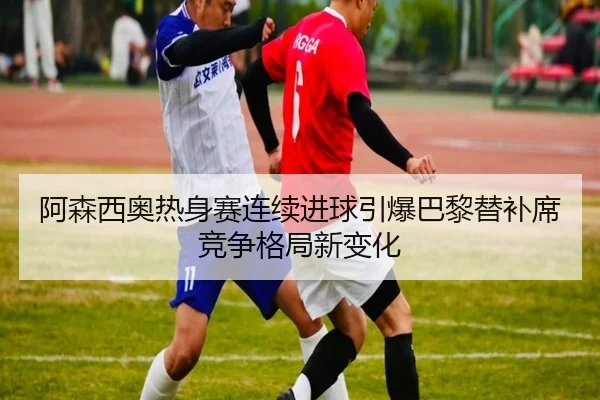 阿森西奥热身赛连续进球引爆巴黎替补席竞争格局新变化