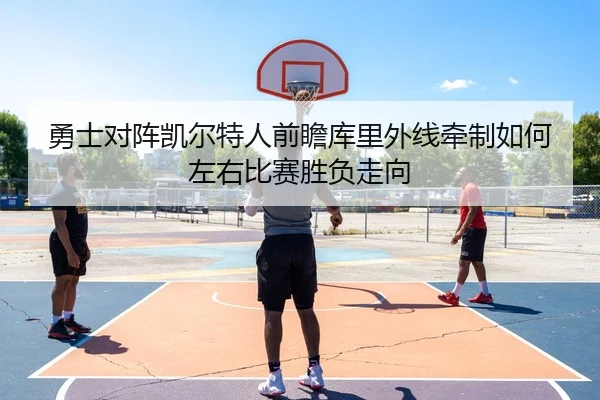 勇士对阵凯尔特人前瞻库里外线牵制如何左右比赛胜负走向
